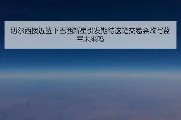 切尔西接近签下巴西新星引发期待这笔交易会改写蓝军未来吗